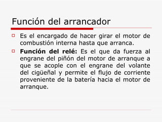 Función del arrancador  Es el encargado de hacer girar el motor de combustión interna hasta que arranca. Función del relé:  Es el que da fuerza al engrane del piñón del motor de arranque a que se acople con el engrane del volante del cigüeñal y permite el flujo de corriente proveniente de la batería hacia el motor de arranque. 