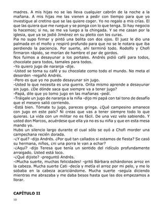 10
madres. A mis hijas no se las lleva cualquier cabrón de la noche a la
mañana. A mis hijas me las vienen a pedir con tiempo para que yo
investigue al cretino que se las quiere coger. Yo no regalo a mis crías. El
que las quiera que me ruegue y se ponga con lo que tenga. Si hay negocio
lo hacemos; si no, se me va luego a la chingada. Y se me casan por la
iglesia, que ya se jodió Jiménez en su pleito con los curas.
Pia no supo firmar y pintó una bolita con dos ojos. El juez le dio una
palmada en el moño y respiró profundo para que no se le notara que iba
perdiendo la paciencia. Por suerte, ahí terminó todo. Rodolfo y Chofi
firmaron rápido, se morían de hambre el par de gordos.
Nos fuimos a desayunar a los portales. Andrés pidió café para todos,
chocolate para todos, tamales para todos.
-Yo quiero jugo de naranja -dije.
-Usted se toma su café y su chocolate como todo el mundo. No meta el
desorden -regañó Andrés.
-Pero es que yo no puedo desayunar sin jugo.
-Usted lo que necesita es una guerra. Orita mismo aprende a desayunar
sin jugo. ¿De dónde saca que siempre va a tener jugo?
-Papá, dile que yo tomo jugo en las mañanas -pedí.
-Tráigale un jugo de naranja a la niña -dijo mi papá con tal tono de desafío
que el mesero salió corriendo.
-Está bien. Tómate tu jugo, pareces gringa. ¿Qué campesino amanece
con jugo en este país? Ni creas que vas a tener siempre todo lo que
quieras. La vida con un militar no es fácil. De una vez velo sabiendo. Y
usted don Marcos, acuérdese que ella ya no es su niña y que en esta mesa
mando yo.
Hubo un silencio largo durante el cual sólo se oyó a Chofi morder una
campechana recién dorada.
-¿Y qué? -dijo Andrés. ¿Por qué tan callados si estamos de fiesta? Se casó
su hermana, niños, ¿ni una porra le van a echar?
-¿Aquí? -dijo Teresa que tenía un sentido del ridículo profundamente
arraigado. Usted está loco.
-¿Qué dijiste? -preguntó Andrés.
-¡Mucha suerte, muchas felicidades! -gritó Bárbara echándonos arroz en
la cabeza. Mucha suerte Cati -decía y metía el arroz por mi pelo, y me lo
sobaba en la cabeza acariciándome. Mucha suerte -seguía diciendo
mientras me abrazaba y me daba besos hasta que las dos empezamos a
llorar.
CAPÍTULO II
 