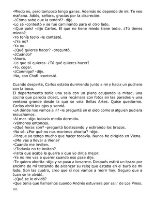 103
-Miedo no, pero tampoco tengo ganas. Además no depende de mí. Te veo
mañana. Adiós, señora, gracias por la discreción.
-¿Cómo sabe que la tendré? -dije.
-Lo sé -contestó y se fue caminando para el otro lado.
-¡Qué país! -dijo Carlos. El que no tiene miedo tiene tedio. ¿Tú tienes
miedo?
-Yo tenía tedio -le contesté.
-¿Ya no?
-Ya no.
-¿Qué quieres hacer? -preguntó.
-¿Cuándo?
-Ahora.
-Lo que tú quieras. ¿Tú qué quieres hacer?
-Yo, coger.
-¿Conmigo? -dije.
-No, con Chofi -contestó.
Cuando desperté, Carlos estaba durmiendo junto a mi y hacía un puchero
con la boca.
El departamento tenía una sala con un piano ocupando la mitad, una
cocina que parecía closet, una recámara con fotos en las paredes y una
ventana grande desde la que se veía Bellas Artes. Quise quedarme.
Carlos abrió los ojos y sonrió.
-¿A dónde nos vamos a ir? -le pregunté en el oído como si alguien pudiera
escuchamos.
-Al mar -dijo todavía medio dormido.
-Vámonos entonces.
-¿Qué horas son? -preguntó bostezando y estirando los brazos.
-No sé. ¿Por qué no nos morimos ahorita? -dije.
-Porque yo tengo mucho que hacer todavía. Nunca he dirigido en Viena.
-¿Me vas a llevar a Viena?
-Cuando me inviten.
-¿Todavía no te invitan?
-Falta que acabe la guerra y que yo dirija mejor.
-Ya no me vas a querer cuando eso pase dije.
-Te quiero ahorita -dijo y se puso a besarme. Después estiró un brazo por
encima de mí tratando de alcanzar su reloj que estaba en el buró de mi
lado. Son las cuatro, creo que sí nos vamos a morir hoy. Seguro que a
Juan se le olvidó.
-¿Qué se le olvidó?
-Que tenía que llamarnos cuando Andrés estuviera por salir de Los Pinos.
 