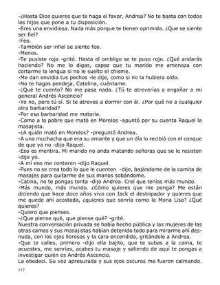 112
-¿Hasta Dios quieres que te haga el favor, Andrea? No te basta con todos
los hijos que pone a tu disposición.
-Eres una envidiosa. Nada más porque te tienen oprimida. ¿Que se siente
ser fiel?
-Feo.
-También ser infiel se siente feo.
-Menos.
-Te pusiste roja -gritó. Hasta el ombligo se te puso rojo. ¿Qué andarás
haciendo? No me lo digas, capaz que tu marido me amenaza con
cortarme la lengua si no le suelto el chisme.
-Me dan envidia tus pechos -le dije, como si no la hubiera oído.
-No te hagas pendeja, Catalina, cuéntame.
-¿Qué te cuento? No me pasa nada. ¿Tú te atreverías a engañar a mi
general Andrés Ascencio?
-Yo no, pero tú sí. Si te atreves a dormir con él. ¿Por qué no a cualquier
otra barbaridad?
-Por esa barbaridad me mataría.
-Como a la pobre que mató en Morelos -apuntó por su cuenta Raquel la
masajista.
-¿A quién mató en Morelos? -preguntó Andrea.
-A una muchacha que era su amante y que un día lo recibió con el conque
de que ya no -dijo Raquel.
-Eso es mentira. Mi marido no anda matando señoras que se le resisten
-dije yo.
-A mí eso me contaron -dijo Raquel.
-Pues no se crea todo lo que le cuenten -dije, bajándome de la camita de
masajes para quitarme de sus manos sobándome.
-Catina, no te pongas tonta -dijo Andrea. Creí que tenías más mundo.
-Más mundo, más mundo. ¿Cómo quieres que me ponga? Me están
diciendo que hace doce años vivo con Jack el destripador y quieres que
me quede ahí acostada, ¿quieres que sonría como la Mona Lisa? ¿Qué
quieres?
-Quiero que pienses.
-¿Que piense qué, que piense qué? -grité.
Nuestra conversación privada se había hecho pública y las mujeres de las
otras camas y sus masajistas habían detenido todo para mirarme ahí des-
nuda, con los ojos llorosos y la cara encendida, gritándole a Andrea.
-Que te calles, primero -dijo ella bajito, que te subas a la cama, te
acuestes, me sonrías, acabes tu masaje y saliendo de aquí te pongas a
investigar quién es Andrés Ascencio.
La obedecí. Su voz apresurada y sus ojos oscuros me fueron calmando.
 