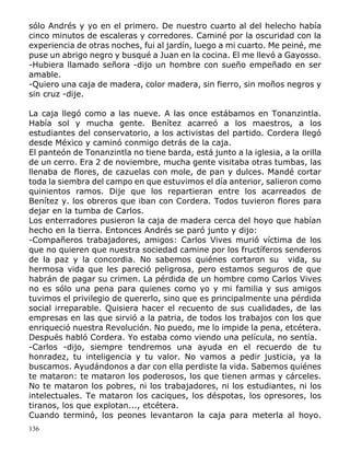 136
sólo Andrés y yo en el primero. De nuestro cuarto al del helecho había
cinco minutos de escaleras y corredores. Caminé por la oscuridad con la
experiencia de otras noches, fui al jardín, luego a mi cuarto. Me peiné, me
puse un abrigo negro y busqué a Juan en la cocina. El me llevó a Gayosso.
-Hubiera llamado señora -dijo un hombre con sueño empeñado en ser
amable.
-Quiero una caja de madera, color madera, sin fierro, sin moños negros y
sin cruz -dije.
La caja llegó como a las nueve. A las once estábamos en Tonanzintla.
Había sol y mucha gente. Benítez acarreó a los maestros, a los
estudiantes del conservatorio, a los activistas del partido. Cordera llegó
desde México y caminó conmigo detrás de la caja.
El panteón de Tonanzintla no tiene barda, está junto a la iglesia, a la orilla
de un cerro. Era 2 de noviembre, mucha gente visitaba otras tumbas, las
llenaba de flores, de cazuelas con mole, de pan y dulces. Mandé cortar
toda la siembra del campo en que estuvimos el día anterior, salieron como
quinientos ramos. Dije que los repartieran entre los acarreados de
Benítez y. los obreros que iban con Cordera. Todos tuvieron flores para
dejar en la tumba de Carlos.
Los enterradores pusieron la caja de madera cerca del hoyo que habían
hecho en la tierra. Entonces Andrés se paró junto y dijo:
-Compañeros trabajadores, amigos: Carlos Vives murió víctima de los
que no quieren que nuestra sociedad camine por los fructíferos senderos
de la paz y la concordia. No sabemos quiénes cortaron su vida, su
hermosa vida que les pareció peligrosa, pero estamos seguros de que
habrán de pagar su crimen. La pérdida de un hombre como Carlos Vives
no es sólo una pena para quienes como yo y mi familia y sus amigos
tuvimos el privilegio de quererlo, sino que es principalmente una pérdida
social irreparable. Quisiera hacer el recuento de sus cualidades, de las
empresas en las que sirvió a la patria, de todos los trabajos con los que
enriqueció nuestra Revolución. No puedo, me lo impide la pena, etcétera.
Después habló Cordera. Yo estaba como viendo una película, no sentía.
-Carlos -dijo, siempre tendremos una ayuda en el recuerdo de tu
honradez, tu inteligencia y tu valor. No vamos a pedir justicia, ya la
buscamos. Ayudándonos a dar con ella perdiste la vida. Sabemos quiénes
te mataron: te mataron los poderosos, los que tienen armas y cárceles.
No te mataron los pobres, ni los trabajadores, ni los estudiantes, ni los
intelectuales. Te mataron los caciques, los déspotas, los opresores, los
tiranos, los que explotan..., etcétera.
Cuando terminó, los peones levantaron la caja para meterla al hoyo.
 