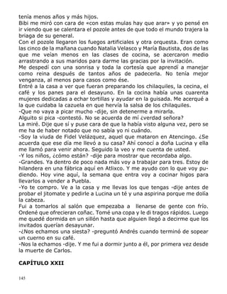 145
tenía menos años y más hijos.
Bibi me miró con cara de «con estas mulas hay que arar» y yo pensé en
ir viendo que se calentara el pozole antes de que todo el mundo trajera la
briaga de su general.
Con el pozole llegaron los fuegos artificiales y otra orquesta. Eran como
las cinco de la mañana cuando Natalia Velasco y María Bautista, dos de las
que me veían menos en las clases de cocina, se acercaron medio
arrastrando a sus maridos para darme las gracias por la invitación.
Me despedí con una sonrisa y toda la cortesía que aprendí a manejar
como reina después de tantos años de padecerla. No tenía mejor
venganza, al menos para casos como ése.
Entré a la casa a ver que fueran preparando los chilaquiles, la cecina, el
café y los panes para el desayuno. En la cocina había unas cuarenta
mujeres dedicadas a echar tortillas y ayudar en la guisada. Me acerqué a
la que cuidaba la cazuela en que hervía la salsa de los chilaquiles.
-Que no vaya a picar mucho -dije, sin detenerme a mirarla.
Alguito si pica -contestó. No se acuerda de mí ¿verdad señora?
La miré. Dije que sí y puse cara de que la había visto alguna vez, pero se
me ha de haber notado que no sabía yo ni cuándo.
-Soy la viuda de Fidel Velázquez, aquel que mataron en Atencingo. ¿Se
acuerda que ese día me llevó a su casa? Ahí conocí a doña Lucina y ella
me llamó para venir ahora. Seguido la veo y me cuenta de usted.
-Y los niños, ¿cómo están? -dije para mostrar que recordaba algo.
-Grandes. Ya dentro de poco nada más voy a trabajar para tres. Estoy de
hilandera en una fábrica aquí en Atlixco. Y me ayudo con lo que voy pu-
diendo. Hoy vine aquí, la semana que entra voy a cocinar higos para
llevarlos a vender a Puebla.
-Yo te compro. Ve a la casa y me llevas los que tengas -dije antes de
probar el jitomate y pedirle a Lucina un té y una aspirina porque me dolía
la cabeza.
Fui a tomarlos al salón que empezaba a llenarse de gente con frío.
Ordené que ofrecieran coñac. Tomé una copa y le di tragos rápidos. Luego
me quedé dormida en un sillón hasta que alguien llegó a decirme que los
invitados querían desayunar.
-¿Nos echamos una siesta? -preguntó Andrés cuando terminó de sopear
un cuerno en su café.
-Nos la echamos -dije. Y me fui a dormir junto a él, por primera vez desde
la muerte de Carlos.
CAPÍTULO XXII
 