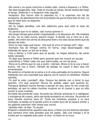 164
-Me cansé y no quise morirme a media calle. Llama a Esparza y a Téllez.
-No seas exagerado -dije. Todo el mundo se cansa, llevas meses del tingo
al tango. Deberías ir a Acapulco más seguido.
-Acapulco. Ese horror sólo lo soportas tú. Y lo soportas con tal de
escaparte, de abandonarme con el pretexto de que te hace bien el mar. Lo
que te hace bien es dejarme.
-Mentiroso.
-No te hagas pendeja. Los dos sabemos para qué está la casa de
Acapulco.
-Tú parece que no lo sabes, casi nunca quieres ir.
-No tengo tiempo para andar chapoteando y no descanso ahí. Me molesta
el mar, no se calla nunca, parece mujer. A donde voy a irme es a Za-
catlán. Ahí entre los cerros se descansa bien y los días duran tanto que da
tiempo de todo.
-Pero no hay nada qué hacer. ¿De qué te sirve el tiempo ahí? -dije.
-Siempre has de intrigar contra mi tierra, vieja desarraigada -dijo
tratando de sacar un pie de la bota.
-Voy a llamar a Tulio para que te ayude, no hagas esfuerzo, de veras
estás cansado.
-Te digo que llames a Téllez pero quieres que me muera sin ayuda.
-Llamamos a Téllez cada vez que estornudas, ya me da pena.
-Pena es lo último que tú vas a sentir. Llámalo. Ahora sí te la voy a hacer
buena, me voy a morir, llámalo de testigo no vayan a decir que me
envenenaste.
Me senté en el borde de la cama y le di unas palmadas en la pierna. Siguió
hablando con una suavidad que alguna vez le conocí en destellos. Estaba
extraño.
-Te jodí la vida, ¿verdad? -dijo. Porque las demás van a tener lo que
querían. ¿Tú qué quieres? Nunca he podido saber qué quieres tú.
Tampoco dediqué mucho tiempo a pensar en eso, pero no me creas tan
pendejo, sé que te caben muchas mujeres en el cuerpo y que yo sólo
conocí a unas cuantas.
Se había ido poniendo viejo. Durante las últimas semanas lo vi adelgazar
y encogerse de a poco, pero esa tarde envejecía en minutos. De pronto el
saco resultó enorme para él. Tenía los hombros enjutos y la cara
inclinada, la barba se le perdía entre el cuello duro de la casaca militar y
los galones parecían más tiesos que nunca.
-Quítate esto -le dije. Te ayudo.
Empecé a desabrochar aquella cosa dura, a lidiar con los botones dorados
que siempre eran más grandes que los ojales. Jalé una manga y di la
vuelta por su espalda para jalar la otra. Lo besé en la nuca.
 