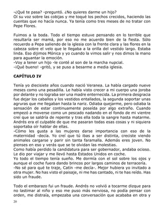 20
-¿Qué te pasa? -preguntó. ¿No quieres darme un hijo?
Oí su voz sobre las cobijas y me toqué los pechos crecidos, haciendo las
cuentas que no hacía nunca. Ya tenía como tres meses de no tratar con
Pepe Flores.
Fuimos a la boda. Todo el tiempo estuve pensando en lo terrible que
resultaría ser mamá, por eso no me acuerdo bien de la fiesta. Sólo
recuerdo a Pepa saliendo de la iglesia con la frente clara y las flores en la
cabeza sobre el velo que le llegaba a la orilla del vestido largo. Estaba
linda. Eso dijimos Mónica y yo cuando la vimos salir y nos dimos la mano
para aguantar la emoción.
-Voy a tener un hijo -le conté al son de la marcha nupcial.
-¡Qué bueno! -gritó, y se puso a besarme a media iglesia.
CAPÍTULO IV
Tenía yo diecisiete años cuando nació Veranea. La había cargado nueve
meses como una pesadilla. Le había visto crecer a mi cuerpo una joroba
por delante y no lograba ser una madre enternecida. La primera desgracia
fue dejar los caballos y los vestidos entallados, la segunda soportar unas
agruras que me llegaban hasta la nariz. Odiaba quejarme, pero odiaba la
sensación de estar continuamente poseída por algo extraño. Cuando
empezó a moverse como un pescado nadando en el fondo de mi vientre
creí que se saldría de repente y tras ella toda la sangre hasta matarme.
Andrés era el culpable de que me pasaran todas esas cosas y ni siquiera
soportaba oír hablar de ellas.
-Cómo les gusta a las mujeres darse importancia con eso de la
maternidad -decía. Yo creí que tú ibas a ser distinta, creciste viendo
animales cargarse y parir sin tanta faramalla. Además eres joven. No
pienses en eso y verás que se te olvidan las molestias.
Como había perdido la candidatura para ser gobernador, andaba ocioso.
Le dio por viajar y me llevó hasta Estados Unidos en coche.
Yo todo el tiempo tenía sueño. Me dormía con el sol sobre los ojos y
aunque el coche fuera dando brincos por largos caminos de terracería.
-No sé para qué te traje, Catín -me decía-. Mejor hubiera yo invitado a
otra mujer. No has visto el paisaje, ni me has cantado, ni te has reído. Has
sido un fraude.
Todo el embarazo fui un fraude. Andrés no volvió a tocarme dizque para
no lastimar al niño y eso me puso más nerviosa, no podía pensar con
orden, me distraía, empezaba una conversación que acababa en otra y
 