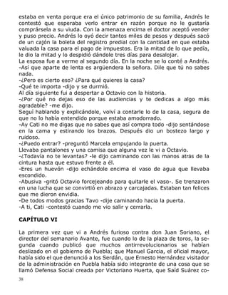 38
estaba en venta porque era el único patrimonio de su familia, Andrés le
contestó que esperaba verlo entrar en razón porque no le gustaría
comprársela a su viuda. Con la amenaza encima el doctor aceptó vender
y puso precio. Andrés lo oyó decir tantos miles de pesos y después sacó
de un cajón la boleta del registro predial con la cantidad en que estaba
valuada la casa para el pago de impuestos. Era la mitad de lo que pedía,
le dio la mitad y lo despidió dándole tres días para desalojar.
La esposa fue a verme al segundo día. En la noche se lo conté a Andrés.
-Así que aparte de lenta es argüendera la señora. Dile que tú no sabes
nada.
-¿Pero es cierto eso? ¿Para qué quieres la casa?
-Qué te importa -dijo y se durmió.
Al día siguiente fui a despertar a Octavio con la historia.
-¿Por qué no dejas eso de las audiencias y te dedicas a algo más
agradable? -me dijo.
Seguí hablando y explicándole, volví a contarle lo de la casa, segura de
que no lo había entendido porque estaba amodorrado.
-Ay Cati no me digas que no sabes que así compra todo -dijo sentándose
en la cama y estirando los brazos. Después dio un bostezo largo y
ruidoso.
-¿Puedo entrar? -preguntó Marcela empujando la puerta.
Llevaba pantalones y una camisa que alguna vez le vi a Octavio.
-¿Todavía no te levantas? -le dijo caminando con las manos atrás de la
cintura hasta que estuvo frente a él.
-Eres un huevón -dijo echándole encima el vaso de agua que llevaba
escondido.
-Abusiva -gritó Octavio forcejeando para quitarle el vaso-. Se trenzaron
en una lucha que se convirtió en abrazo y carcajadas. Estaban tan felices
que me dieron envidia.
-De todos modos gracias Tavo -dije caminando hacia la puerta.
-A ti, Cati -contestó cuando me vio salir y cerrarla.
CAPÍTULO VI
La primera vez que vi a Andrés furioso contra don Juan Soriano, el
director del semanario Avante, fue cuando lo de la plaza de toros, la se-
gunda cuando publicó que muchos antirrevolucionarios se habían
deslizado en el gobierno de Puebla; que Manuel Garcia, el oficial mayor,
había sido el que denunció a los Serdán, que Ernesto Hernández visitador
de la administración en Puebla había sido integrante de una cosa que se
llamó Defensa Social creada por Victoriano Huerta, que Saíd Suárez co-
 