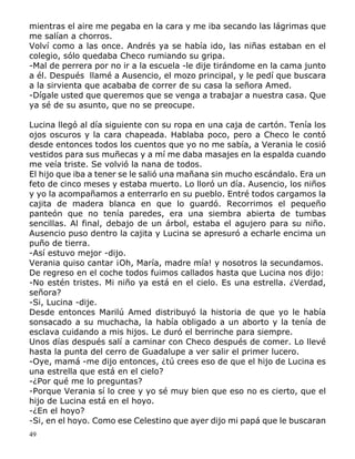 49
mientras el aire me pegaba en la cara y me iba secando las lágrimas que
me salían a chorros.
Volví como a las once. Andrés ya se había ido, las niñas estaban en el
colegio, sólo quedaba Checo rumiando su gripa.
-Mal de perrera por no ir a la escuela -le dije tirándome en la cama junto
a él. Después llamé a Ausencio, el mozo principal, y le pedí que buscara
a la sirvienta que acababa de correr de su casa la señora Amed.
-Dígale usted que queremos que se venga a trabajar a nuestra casa. Que
ya sé de su asunto, que no se preocupe.
Lucina llegó al día siguiente con su ropa en una caja de cartón. Tenía los
ojos oscuros y la cara chapeada. Hablaba poco, pero a Checo le contó
desde entonces todos los cuentos que yo no me sabía, a Verania le cosió
vestidos para sus muñecas y a mí me daba masajes en la espalda cuando
me veía triste. Se volvió la nana de todos.
El hijo que iba a tener se le salió una mañana sin mucho escándalo. Era un
feto de cinco meses y estaba muerto. Lo lloró un día. Ausencio, los niños
y yo la acompañamos a enterrarlo en su pueblo. Entré todos cargamos la
cajita de madera blanca en que lo guardó. Recorrimos el pequeño
panteón que no tenía paredes, era una siembra abierta de tumbas
sencillas. Al final, debajo de un árbol, estaba el agujero para su niño.
Ausencio puso dentro la cajita y Lucina se apresuró a echarle encima un
puño de tierra.
-Así estuvo mejor -dijo.
Verania quiso cantar ¡Oh, María, madre mía! y nosotros la secundamos.
De regreso en el coche todos fuimos callados hasta que Lucina nos dijo:
-No estén tristes. Mi niño ya está en el cielo. Es una estrella. ¿Verdad,
señora?
-Si, Lucina -dije.
Desde entonces Marilú Amed distribuyó la historia de que yo le había
sonsacado a su muchacha, la había obligado a un aborto y la tenía de
esclava cuidando a mis hijos. Le duró el berrinche para siempre.
Unos días después salí a caminar con Checo después de comer. Lo llevé
hasta la punta del cerro de Guadalupe a ver salir el primer lucero.
-Oye, mamá -me dijo entonces, ¿tú crees eso de que el hijo de Lucina es
una estrella que está en el cielo?
-¿Por qué me lo preguntas?
-Porque Verania sí lo cree y yo sé muy bien que eso no es cierto, que el
hijo de Lucina está en el hoyo.
-¿En el hoyo?
-Si, en el hoyo. Como ese Celestino que ayer dijo mi papá que le buscaran
 