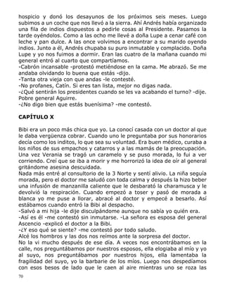 70
hospicio y donó los desayunos de los próximos seis meses. Luego
subimos a un coche que nos llevó a la sierra. Ahí Andrés había organizado
una fila de indios dispuestos a pedirle cosas al Presidente. Pasamos la
tarde oyéndolos. Como a las ocho me llevé a doña Lupe a cenar café con
leche y pan dulce. A las once volvimos a encontrar a su marido oyendo
indios. Junto a él, Andrés chupaba su puro inmutable y complacido. Doña
Lupe y yo nos fuimos a dormir. Eran las cuatro de la mañana cuando mi
general entró al cuarto que compartíamos.
-Cabrón incansable -protestó metiéndose en la cama. Me abrazó. Se me
andaba olvidando lo buena que estás -dijo.
-Tanta otra vieja con que andas -le contesté.
-No profanes, Catín. Si eres tan lista, mejor no digas nada.
-¿Qué sentirán los presidentes cuando se les va acabando el turno? -dije.
Pobre general Aguirre.
-¿No digo bien que estás buenísima? -me contestó.
CAPÍTULO X
Bibi era un poco más chica que yo. La conocí casada con un doctor al que
le daba vergüenza cobrar. Cuando uno le preguntaba por sus honorarios
decía como los inditos, lo que sea su voluntad. Era buen médico, curaba a
los niños de sus empachos y catarros y a las mamás de la preocupación.
Una vez Verania se tragó un caramelo y se puso morada, lo fui a ver
corriendo. Creí que se iba a morir y me horrorizó la idea de oír al general
gritándome asesina descuidada.
Nada más entré al consultorio de la 3 Norte y sentí alivio. La niña seguía
morada, pero el doctor me saludó con toda calma y después la hizo beber
una infusión de manzanilla caliente que le desbarató la charamusca y le
devolvió la respiración. Cuando empezó a toser y pasó de morada a
blanca yo me puse a llorar, abracé al doctor y empecé a besarlo. Así
estábamos cuando entró la Bibi al despacho.
-Salvó a mi hija -le dije disculpándome aunque no sabía yo quién era.
-Así es él -me contestó sin inmutarse. -La señora es esposa del general
Ascencio -explicó el doctor a la Bibi.
-¿Y eso qué se siente? -me contestó por todo saludo.
Alcé los hombros y las dos nos reímos ante la sorpresa del doctor.
No la vi mucho después de ese día. A veces nos encontrábamos en la
calle, nos preguntábamos por nuestros esposos, ella elogiaba al mío y yo
al suyo, nos preguntábamos por nuestros hijos, ella lamentaba la
fragilidad del suyo, yo la barbarie de los míos. Luego nos despedíamos
con esos besos de lado que le caen al aire mientras uno se roza las
 