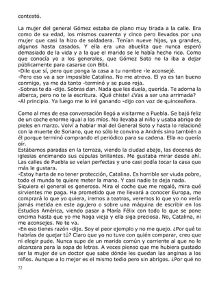 72
contestó.
La mujer del general Gómez estaba de plano muy tirada a la calle. Era
como de su edad, los mismos cuarenta y cinco pero llevados por una
mujer que casi la hizo de soldadera. Tenían nueve hijos, ya grandes,
algunos hasta casados. Y ella era una abuelita que nunca esperó
demasiado de la vida y a la que el marido se le había hecho rico. Como
que conocía yo a los generales, que Gómez Soto no la iba a dejar
públicamente para casarse con Bibi.
-Dile que sí, pero que ponga la casa a tu nombre -le aconsejé.
-Pero eso va a ser imposible Catalina. No me atrevo. El ya es tan bueno
conmigo, ya me da tanto -terminó y se puso roja.
-Sobras te da -dije. Sobras dan. Nada que les duela, querida. Te adorna la
alberca, pero no te la escritura. ¡Qué chiste! ¿Vas a ser una arrimada?
-Al principio. Ya luego me lo iré ganando -dijo con voz de quinceañera.
Como al mes de esa conversación llegó a visitarme a Puebla. Se bajó feliz
de un coche enorme igual a los míos. No llevaba al niño y usaba abrigo de
pieles en marzo. Volví a hablar mal del General Soto y hasta lo relacioné
con la muerte de Soriano, que no sólo le convino a Andrés sino también a
él porque terminó comprando el periódico para su cadena. Ella no quería
oír.
Estábamos paradas en la terraza, viendo la ciudad abajo, las docenas de
iglesias encimando sus cúpulas brillantes. Me gustaba mirar desde ahí.
Las calles de Puebla se veían perfectas y uno casi podía tocar la casa que
más le gustara.
-Estoy harta de no tener protección, Catalina. Es horrible ser viuda pobre,
todo el mundo te quiere meter la mano. Y casi nadie te deja nada.
Siquiera el general es generoso. Mira el coche que me regaló, mira qué
sirvientes me paga. Ha prometido que me llevará a conocer Europa, me
comprará lo que yo quiera, iremos a teatros, veremos lo que yo no vería
jamás metida en este agujero o sobre una máquina de escribir en los
Estudios América, viendo pasar a María Félix con todo lo que se pone
encima hasta que yo me haga vieja y ella siga preciosa. No, Catalina, ni
me aconsejes. No te va.
-En eso tienes razón -dije. Soy el peor ejemplo y no me quejo. ¿Por qué te
habrías de quejar tú? Claro que yo no tuve con quién comparar, creo que
ni elegir pude. Nunca supe de un marido común y corriente al que no le
alcanzara para la sopa de letras. A veces pienso que me hubiera gustado
ser la mujer de un doctor que sabe dónde les quedan las anginas a los
niños. Aunque a lo mejor es el mismo tedio pero sin abrigos. ¿Por qué no
 