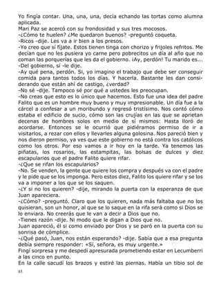 85
Yo fingía contar. Una, una, una, decía echando las tortas como alumna
aplicada.
Mari Paz se acercó con su frondosidad y sus tres mocosos.
-¿Cómo te huelen? ¿Me quedaron buenos? -preguntó coqueta.
-Ricos -dije. Les va a ir bien a los presos.
-Yo creo que sí fíjate. Estos tienen tinga con chorizo y frijoles refritos. Me
decían que no les pusiera yo carne pero pobrecitos un día al año que no
coman las porquerías que les da el gobierno. ¡Ay, perdón! Tu marido es...
-Del gobierno, sí -le dije.
-Ay qué pena, perdón. Si, yo imagino el trabajo que debe ser conseguir
comida para tantos todos los días. Y hacerla. Bastante les dan consi-
derando que están ahí de castigo, ¿verdad?
-No sé -dije. Tampoco sé por qué a ustedes les preocupan.
-No creas que esto es lo único que hacemos. Esto fue una idea del padre
Falito que es un hombre muy bueno y muy impresionable. Un día fue a la
cárcel a confesar a un moribundo y regresó tristísimo. Nos contó cómo
estaba el edificio de sucio, cómo son las crujías en las que se aprietan
decenas de hombres solos en medio de sí mismos: Hasta lloró de
acordarse. Entonces se le ocurrió que pidiéramos permiso de ir a
visitarlos, a rezar con ellos y llevarles alguna golosina. Nos pareció bien y
nos dieron permiso, ya ves que este gobierno no está contra los católicos
como los otros. Por eso vamos a ir hoy en la tarde. Ya tenemos las
piñatas, los rosarios, las estampitas, las bolsas de dulces y diez
escapularios que el padre Falito quiere rifar.
-¿Que se rifan los escapularios?
-No. Se venden, la gente que quiere los compra y después va con el padre
y le pide que se los imponga. Pero estos diez, Falito los quiere rifar y se los
va a imponer a los que se los saquen.
-¿Y si no los quieren? -dije, mirando la puerta con la esperanza de que
Juan apareciera.
-¿Cómo? -preguntó. Claro que los quieren, nada más faltaba que no los
quisieran, son un honor, al que se lo saque en la rifa será como si Dios se
lo enviara. No creerás que le van a decir a Dios que no.
-Tienes razón -dije. Ni modo que le digan a Dios que no.
Juan apareció, él si como enviado por Dios y se paró en la puerta con su
sonrisa de cómplice.
-¿Qué pasó, Juan, nos están esperando? -dije. Sabía que a esa pregunta
debía siempre responder: «Sí, señora, es muy urgente.»
Fingí sorpresa y me despedí apresurada prometiendo estar en Lecumberri
a las cinco en punto.
En la calle sacudí los brazos y estiré las piernas. Había un tibio sol de
 