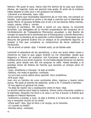 86
febrero. Me quité el saco. Hacia más frío dentro de la casa que afuera.
Afuera, de repente, todo me pareció más grato. El airón de la mañana
había dejado el cielo azul y me gustaron los árboles.
-Lléveme a la Alameda, Juan -dije.
Como siempre que necesitaba reponerme de un mal rato, me compré un
helado. Juan estacionó el coche y me bajé a caminar por la Alameda de
Santa María. El quiosco brillaba con el sol y en las bancas había mamás,
viejos, nanas, niños y novios.
Compré el periódico. Me senté a leerlo en una banca, lo encontré
divertido. Los delegados de la reunión preparatoria del congreso de la
Confederación de Trabajadores Mexicanos acusaban a don Basilio de
recoger la cosecha de lo sembrado por el Sinarquismo y Acción Nacional y
de levantar la bandera de la oposición contra Rodolfo. Declaraban que el
discurso del general Suárez era un ataque al ex presidente Aguirre, le
exigían a Fito que cumpliera su compromiso de llevar adelante la
Revolución.
-Ya se armó un pleito -dije. Y Andrés está, ya sé dónde está.
Lamenté el abandono de los periódicos, y otra vez quise saber cosas y
meterme en todo lo que según Andrés no me importaba: desde que
llegamos a México se acabaron mis funciones de gobernadora y me
trataba como a sus otras mujeres. Yo me había dejado encerrar sin darme
cuenta, pero desde ese día me propuse la calle. Hasta bendije a la
pendeja Unión de Padres de Familia que durante un tiempo sería mi
pretexto.
-Juan, enséñeme a manejar -le dije al chofer.
-Señora, me mata el general -contestó.
-Le juro que nunca sabrá cómo aprendí. Pero enséñeme.
-Ora pues -dijo.
Juan era un hombre de unos veintisiete años, ingenuo y bueno como
pocos. Me pasé al asiento de adelante, junto a él. Y empezó a temblar.
-Si nos agarra el general me mata.
-Ya deje de repetir eso y explíqueme cómo le hace -dije.
La lección teórica duró toda la mañana. Dimos como cincuenta vueltas a
la Alameda. Después me llevó a la casa y se fue a buscar a Andrés que
estaba en Palacio Nacional.
-Vuélveme a prestar a Juan -le dije a Andrés a la hora de la comida. Lo
voy a necesitar mucho en la Unión.
-¿Para qué? -dijo. Que te lleve y te recoja, yo lo necesito.
-¿Y cuando no estés?
-Ahorita estoy -contestó.
 