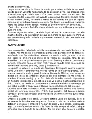88
artista de Hollywood.
Llegamos al zócalo y le dimos la vuelta para entrar a Palacio Nacional.
Desde que un valiente había tratado de asesinar a Fito, las precauciones
y revisiones que había que sufrir para entrar eran un exceso. Se
revisaban todos los coches incluyendo las cajuelas, todos los coches hasta
el del mismo Gordo, no fuera a darse la casualidad de que en alguna
esquina se le hubiera trepado alguien. Esa tarde los soldados revisaron
hasta las bolsas de mi abrigo. Andrés se ponía furioso con el trámite.
-Qué culero es este Rodolfo -decía delante de los soldados y de quien
quisiera oírlo.
Cuando logramos entrar, Andrés bajó del coche apresurado, me dio
mucho dinero y la instrucción de que comprara lo que quisiera. Pero yo
esa tarde sólo quería un helado y caminar lamiéndolo sin que nadie me
estorbara.
CAPÍTULO XIII
Juan consiguió el helado de vainilla y me dejó en la puerta de Sanborns de
Madero. Ahí me sentía yo protegida porque las paredes son de talavera.
Manías de uno. Donde hubiera talavera me sentía a salvo, por eso a todas
mis casas lo primero que meto es la vajilla de talavera. Una de las
amarillas con azul para cincuenta personas. Dicen que ahora cuestan una
fortuna, entonces hasta se veían mal. Todo el mundo tenía porcelana de
Bavaria no talavera poblana, tosca y quebradiza.
Me quedé un rato en la puerta de Sanborns. Recargada contra la pared
como una piruja, sintiéndome Andrea Palma en la mujer del puerto. Des-
pués atravesé la calle y pasé frente al Banco de México, que entonces
dirigía un idiota de anteojos gruesos del que siempre se me olvida el
nombre. Era tan pendejo y tan feo. Además le había quitado el puesto a
un hombre inteligente y simpático al que yo quería mucho porque fue el
único que no se rió de mí cuando en una comida Andrés comentó que yo
me había puesto a llorar con el Himno Nacional después del informe.
Crucé la calle para ir a Bellas Artes. Me gustaba ese edificio que parecía
pastel de primera comunión. Entré. Las puertas del teatro estaban
cerradas, pero subí a buscar de dónde salía una música como queja larga
y repetida.
Empujé la puerta y se abrió. El teatro estaba vacío de público, pero el
escenario lo llenaba una orquesta. Frente a ella un hombre ordenó
detener la música y empezó a hablar de prisa y con pasión, explicando
algo como enfebrecido, como si le fuera la vida en que el músico al que
señalaba con la batuta lo descifrara. No era muy alto, tenía la espalda
 