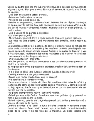 91
veces su padre que era mi superior me llevaba a su casa aprovechando
alguna tregua. Siempre encontrábamos al escuincle tocando una flauta
de carrizo.
-Qué bien se acuerda usted, general.
-Antes me decías de otro modo.
-Antes no era usted quien es.
-Estaba yo empezando, como tú ahora. Pero no iba tan rápido. Claro que
en la guerra y la política hay más enemigos que en la música. ¿Por qué te
dio por la música? -preguntó Andrés. Hubieras sido un buen político. Tu
padre lo fue.
-Uno a veces no se parece a su padre.
-¿Lo dices por orgullo?
-Al contrario, general. Pero a cada quien le toca una guerra distinta.
-¿Lo tuyo es una guerra? Qué muchacho tan extraño. Tenía razón tu
padre.
Se pusieron a hablar del pasado, de cómo el director niño se robaba las
balas de la charretera de Andrés y las metía en una olla que después me-
neaba para oírla sonar, del día en que Andrés y su padre lo llevaron a ver
a los ahorcados, lo pararon debajo de los postes y lo hicieron mirarles las
caras moradas y las lenguas de fuera.
-¿No te asustaste? -pregunté.
-Mucho, pero no se los iba a demostrar a ese par de cabrones que eran mi
padre y tu marido.
Ya no pude comerme el pescado ni el pastel. Pedí un coñac y me lo bebí en
dos tragos.
-Y a ti qué te pasa -dijo Andrés. ¿Desde cuándo bebes fuerte?
-Creo que me va a dar gripa -contesté.
-Tengo una mujer medio loca, ¿no te parece?
-Me parece linda -contestó Vives.
Después volvieron a hablar de ellos. De las diferencias entre la música y
los toros. De cómo el padre de Carlos quiso a mi general y cómo peleó con
su hijo que no hacía más que decepcionarlo con su terquedad de ser
músico en vez de militar.
-Tu padre siempre tuvo razón -concluyó Andrés.
-Salud, general -dijo Carlos. Salud, curiosa -me guiñó el ojo y palmeó mi
mano que estaba sobre la mesa.
-Salud -dije yo, que de un trago desaparecí otro coñac y me dediqué a
sonreír el resto de la noche.
Cuando salimos a la calle la luna brillaba amarilla y redonda sobre
nuestras cabezas. En el quicio de una puerta, sentado como si fueran las
cinco de la tarde y no las tres de la mañana, un ciego tocaba una
 