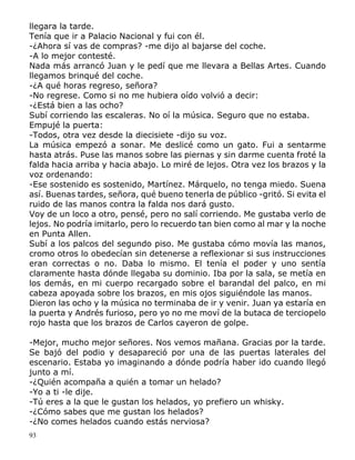 93
llegara la tarde.
Tenía que ir a Palacio Nacional y fui con él.
-¿Ahora sí vas de compras? -me dijo al bajarse del coche.
-A lo mejor contesté.
Nada más arrancó Juan y le pedí que me llevara a Bellas Artes. Cuando
llegamos brinqué del coche.
-¿A qué horas regreso, señora?
-No regrese. Como si no me hubiera oído volvió a decir:
-¿Está bien a las ocho?
Subí corriendo las escaleras. No oí la música. Seguro que no estaba.
Empujé la puerta:
-Todos, otra vez desde la diecisiete -dijo su voz.
La música empezó a sonar. Me deslicé como un gato. Fui a sentarme
hasta atrás. Puse las manos sobre las piernas y sin darme cuenta froté la
falda hacia arriba y hacia abajo. Lo miré de lejos. Otra vez los brazos y la
voz ordenando:
-Ese sostenido es sostenido, Martínez. Márquelo, no tenga miedo. Suena
así. Buenas tardes, señora, qué bueno tenerla de público -gritó. Si evita el
ruido de las manos contra la falda nos dará gusto.
Voy de un loco a otro, pensé, pero no salí corriendo. Me gustaba verlo de
lejos. No podría imitarlo, pero lo recuerdo tan bien como al mar y la noche
en Punta Allen.
Subí a los palcos del segundo piso. Me gustaba cómo movía las manos,
cromo otros lo obedecían sin detenerse a reflexionar si sus instrucciones
eran correctas o no. Daba lo mismo. El tenía el poder y uno sentía
claramente hasta dónde llegaba su dominio. Iba por la sala, se metía en
los demás, en mi cuerpo recargado sobre el barandal del palco, en mi
cabeza apoyada sobre los brazos, en mis ojos siguiéndole las manos.
Dieron las ocho y la música no terminaba de ir y venir. Juan ya estaría en
la puerta y Andrés furioso, pero yo no me moví de la butaca de terciopelo
rojo hasta que los brazos de Carlos cayeron de golpe.
-Mejor, mucho mejor señores. Nos vemos mañana. Gracias por la tarde.
Se bajó del podio y desapareció por una de las puertas laterales del
escenario. Estaba yo imaginando a dónde podría haber ido cuando llegó
junto a mí.
-¿Quién acompaña a quién a tomar un helado?
-Yo a ti -le dije.
-Tú eres a la que le gustan los helados, yo prefiero un whisky.
-¿Cómo sabes que me gustan los helados?
-¿No comes helados cuando estás nerviosa?
 