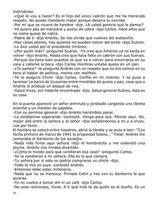 96
melindroso.
-¿Qué le voy a hacer? Es el hijo del único cabrón que me ha merecido
respeto. No puedo mandarlo matar porque desaira tu comida.
-Por mí que se muera de hambre -dije. ¿A usted general qué le damos?
-Yo quiero pay de manzana y queso de cabra -dijo Carlos. Hace años que
no como queso de cabra.
-Pobre de ti -dijo Andrés. Se nos olvida que vuelves del autoexilio.
-Hay casos peores, hay quienes no pueden volver del exilio -dijo Suárez.
-Lo dice usted por el presidente Jiménez.
-¿Por quién más? -preguntó Suárez. -Yo creo que Jiménez ya no tarda en
volver -dijo Andrés. Hasta creo que hace falta un cabrón con sus huevos.
-Porque los tiene bien puestos es que va a volver para encerrarse en su
casa y callarse la boca -dijo Carlos mientras untaba queso en un pan.
-¿Te parece? -le preguntó Andrés con un respeto que no era común en su
tono al hablar de política, menos con neófitos.
-Te lo aseguro Chinti -dijo Carlos. Confía en mi instinto. Y se puso a
tararear La barca de Guaymas entre mordidas de queso y pay, cosa que a
Andrés le produjo un ataque de risa.
-Salud Vives, por haberte encontrado -dijo. Salud general Suárez, ésta es
su casa.
En la puerta apareció un señor diminuto y jorobado cargando una libreta
enorme y un montón de papeles.
-Con su permiso general -dijo Andrés haciéndolo pasar.
-Lo estábamos esperando -contestó. Venga para acá. Párese aquí. No,
mejor allá entre la señora y el señor -dijo señalándonos a mi y a Vives.
Lea por favor.
El hombre se colocó entre nosotros, abrió la libreta y se puso a leer: “Con
fecha primero de marzo de 1941 la propiedad fulana...” Total: Andrés me
compraba el Sanborns de los azulejos.
-Nada más firme aquí señora -dijo el hombrecito y me extendió una
pluma. Andrés nos miraba divertido.
-¿Cómo lo hiciste para que vendieran esa case? -preguntó Carlos.
-Se la vendieron a mi señora. Ella es la que compra.
-Tu señora por sí sola no podría comprarse un chicle -dijo.
-Todo lo mío es suyo -contestó Andrés.
-Entonces debe estar millonaria.
-Nada que no se merezca. Fírmale Catín y haz con tu Sanborns lo que
quieras.
-Yo no vuelvo a tomar ahí ni un café -dijo Carlos.
-No seas rencoroso, Vives. A ti qué más te da quién es el dueño. Es un
 