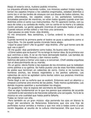 98
Abajo él estaría cerca, hubiera podido mirarme.
La orquesta afinaba haciendo ruidos. Los músicos usaban trajes negros,
tenían los zapatos limpios y los cabellos engomados, estaban distintos a
como los vi en las tardes de ensayos con sus blusas de todos colores, los
pelos alborotados, los zapatos viejos y los pantalones lustrosos.
Acicalados parecían de mentiras, se veían todos iguales cuando eran tan
distintos entre sí como sus instrumentos. Por fin apareció Carlos, con su
saco de colas y su corbata de moño, con su varita en la mano y la cabeza
recién peinada. La gente aplaudió mientras él caminaba hasta el podio.
Cuando estuvo arriba volteó y nos hizo una caravana.
-Qué payaso es este Vives -dijo Andrés.
Yo me emocioné. Nos sentamos, y Carlos ordenó la música con los
brazos.
Cuando terminó la primera parte el teatro se puso a aplaudirle como si
fuera Dios. Yo me quedé quieta mirando hacia abajo.
-¿Qué te pasa Catin? ¿No te gustó? -dijo Andrés. ¿Por qué tienes cara de
que vas a parir?
-Sí me gustó -dije parándome como todos. Es bueno este Vives.
-¿Cómo sabes que es bueno? Yo no tengo la menor idea. Es la primera vez
que venimos a esto. A raí se me hace demasiado teatral. Las bandas de
los pueblos son más frescas y dan menos sueño.
Salimos del palco a tomar una copa y a conversar. Chofi estaba orgullosa
con el descubrimiento de su marido.
-Es un genio -decía frente a las esposas de los ministros que la rodeaban
como pollitos a su gallina. Se había puesto una de esas horribles estolas
de pieles que terminan en cabecitas de zorro. Como si no tuviera los
hombros anchos, los brazos regordetes y los pechos saltones. Las
cabecitas de zorro se agitaban como borlas sobre sus pezones mientras
ella elogiaba a Vives.
Tanta llegó a ser su euforia que se acaloró. Entonces sacó un abanico y
empezó a echarse aire encima de las pieles. Todo menos quitárselas. Las
demás mujeres asentían y aumentaban los elogios.
-Es guapísimo -dijo la esposa del secretario de Gobernación.
-Eso es algo fundamental en lo que me parece que estamos de acuerdo
-contestó la del secretario de Hacienda soltando una carcajada. Ya lo de la
música es una cualidad que hasta podría faltarle.
Todas se rieron con ella.
-Pero también es un gran músico -dijo poniendo los ojos en blanco la
mujer del secretario de Relaciones Exteriores que era una hija de
porfiristas nunca venidos a menos y que nos veía a todas como a unas
recién llegadas al asunto de la cultura internacional. Ella que tuvo un
 