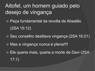 Aitofel, um homem guiado pelo
desejo de vingança
 Peça fundamental da revolta de Absalão
(2SA 15:12)
 Seu conselho destilava vingança (2SA 16:21)
 Mas a vingança nunca é plena!!!!
 Ele queria mais, queria a morte de Davi (2SA
17:1)
 