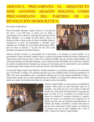 ARRANCA PRECAMPAÑA EL ARQUITECTO
JOSÉ ANTONIO ARAGÓN ROLDÁN, COMO
PRECANDIDATO DEL PARTIDO DE LA
REVOLUCIÓN DEMOCRÁTICA.
Por: Genaro Aragón Reyes.

Puerto Escondido, Mixtepec, Juquila, Oaxaca, a 5 de abril del
año 2013.- a las 9:00 horas se dieron cita los líderes y
representantes de las colonias y rancherías del municipio de San
Pedro Mixtepec, en la palapa de doña Meche, frente a la
Rosticería Adán, en pleno centro de Puerto Escondido, donde se
pronunciaron en favor del precandidato a contender como
candidato por el Partido de la Revolución Democrática, PRD.,
para ser electo el próximo 7 de julio del año 2013 como
presidente municipal de San Pedro Mixtepec.

Antonio Carvajal Cervantes, le correspondió dar la bienvenida a los asistentes al evento político, en su
participación el doctor Fernando Vásquez Vargas, ex director del hospital familiar del Instituto Mexicano del
Seguro Social, quien dijo que tiene 15 años de ser militante del PRD., dijo que Antonio Aragón Roldán, es la
clave para el progreso de San Pedro Mixtepec, y que es nacido en Puerto Escondido, por lo que tiene el derecho
de conducir la administración municipal, que aunque en los próximos días le estén tirando lo van a defender
con todo, porque Toño Aragón está loco, pero por servirle a San Pedro Mixtepec.

El licenciado Miguel Angel Gopar Martínez, militante perredista y ex presidente municipal con el entusiasmo
que lo caracteriza, se dirigió a los asistentes diciendo que es una realidad confusa la situación partidista en el
PRD. Hay varios precandidatos que se inscribieron sabiendo que no tienen ninguna posibilidad de llegar a
ninguna parte, porque que no tienen capacidad para ser candidato, si no ganan una contienda interna, mucho
menos van a ganar una constitucional donde van a competir contra otros partidos.

                                                    Antonio Aragón Roldán, con quien están en posibilidad de
                                                    competir contra quien sea para determinar quién es el
                                                    candidato., otro punto fue que le van a pedir al comité del
                                                    partido que el que pierda que pierda todo y el que gane que
                                                    gane con todo. La Ley es paritaria en el sentido de que
                                                    ahora es un cabildo de 7 concejales 4 hombres y 3 mujeres.
                                                    Luego otro punto es el problema de la integración de la
                                                    planilla que tiene que ser integrada democráticamente, un
                                                    Chileño, del Toledo, la Reforma y Copala. Otro punto es
                                                    que así como votaron por el viejito canoso, así votarán por
                                                    el camarón, pero que el único candidato que a tiene el
                                                    PRD., se llama José Antonio Aragón Roldán.
 