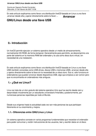 Arrancar GNU/Linux desde una llave USB
Escrito por Sagrario Peralta Fernández
Miércoles, 21 de Febrero de 2007 15:38
En este artículo explicamos como llevar una distribución liveCD basada en Linux a una llave
,arrancar desde ella y operar directamente sobre la llave…... Arrancar
GNU/Linux desde una llave USB
 
 
0.- Introducción
Un liveCD permite ejecutar un sistema operativo desde un medio de almacenamiento,
normalmente CD-ROM, de forma temporal. Generalmente para permitirlo, se descomprime una
parte del sistema en la memoria RAM del ordenador y la usa como disco duro virtual, sin
necesidad de una instalación.
En este artículo explicamos como llevar una distribución liveCD basada en Linux a una llave
USB (también conocidas como USB drives, discos USB o memorias USB), arrancar desde ella
y operar directamente sobre la llave sin la necesidad de un disco duro. Eso sí, sólo funciona en
ordenadores que puedan arrancar desde dispositivos USB, algo que empieza a ser común pero
que no encontraréis en ordenadores más antiguos.
1.- ¿Qué es Linux?
Linux se trata de un clon gratuito del sistema operativo Unix que fue escrito desde cero y
desarrollado inicialmente por un estudiante universitario finlandés y posteriormente, por
numerosas personas repartidas por todo el Mundo.
Desde sus orígenes hasta la actualidad cada vez son más personas las que participan
libremente en su crecimiento y mejora.
1.1.- Diferencias entre GNU/Linux y Linux
Un sistema operativo consiste en varios programas fundamentales que necesitan el ordenador
para poder comunicar y recibir instrucciones de los usuarios, leer y escribir datos en el disco
1 / 41
 