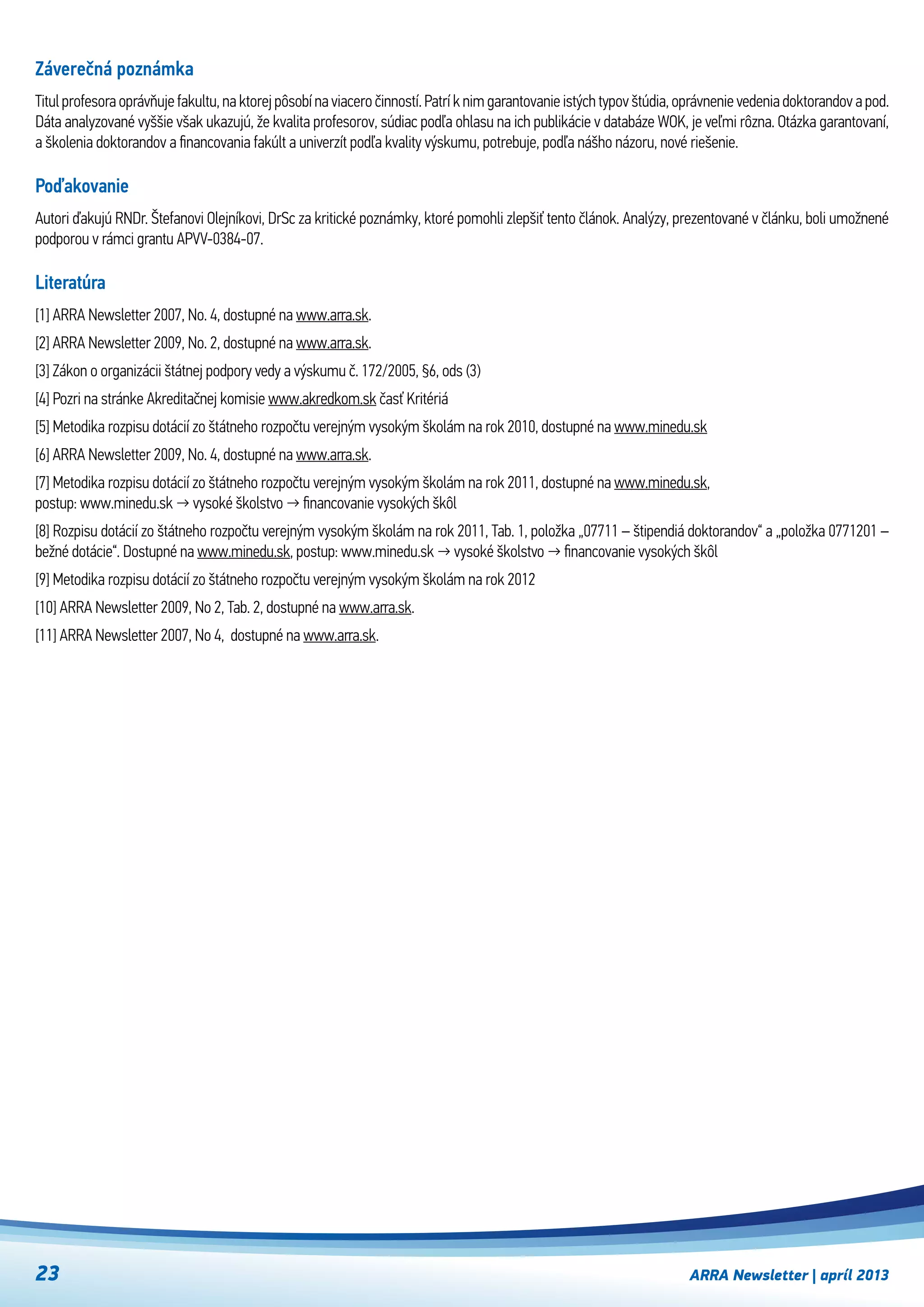 ARRA Newsletter | apríl 201323
Záverečná poznámka
Titul profesora oprávňuje fakultu, na ktorej pôsobí na viacero činností. Patrí k nim garantovanie istých typov štúdia, oprávnenie vedenia doktorandov a pod.
Dáta analyzované vyššie však ukazujú, že kvalita profesorov, súdiac podľa ohlasu na ich publikácie v databáze WOK, je veľmi rôzna. Otázka garantovaní,
a školenia doktorandov a financovania fakúlt a univerzít podľa kvality výskumu, potrebuje, podľa nášho názoru, nové riešenie.
Poďakovanie
Autori ďakujú RNDr. Štefanovi Olejníkovi, DrSc za kritické poznámky, ktoré pomohli zlepšiť tento článok. Analýzy, prezentované v článku, boli umožnené
podporou v rámci grantu APVV-0384-07.
Literatúra
[1] ARRA Newsletter 2007, No. 4, dostupné na www.arra.sk.
[2] ARRA Newsletter 2009, No. 2, dostupné na www.arra.sk.
[3] Zákon o organizácii štátnej podpory vedy a výskumu č. 172/2005, §6, ods (3)
[4] Pozri na stránke Akreditačnej komisie www.akredkom.sk časť Kritériá
[5] Metodika rozpisu dotácií zo štátneho rozpočtu verejným vysokým školám na rok 2010, dostupné na www.minedu.sk
[6] ARRA Newsletter 2009, No. 4, dostupné na www.arra.sk.
[7] Metodika rozpisu dotácií zo štátneho rozpočtu verejným vysokým školám na rok 2011, dostupné na www.minedu.sk,
postup: www.minedu.sk → vysoké školstvo → financovanie vysokých škôl
[8] Rozpisu dotácií zo štátneho rozpočtu verejným vysokým školám na rok 2011, Tab. 1, položka „07711 – štipendiá doktorandov“ a „položka 0771201 –
bežné dotácie“. Dostupné na www.minedu.sk, postup: www.minedu.sk → vysoké školstvo → financovanie vysokých škôl
[9] Metodika rozpisu dotácií zo štátneho rozpočtu verejným vysokým školám na rok 2012  
[10] ARRA Newsletter 2009, No 2, Tab. 2, dostupné na www.arra.sk.
[11] ARRA Newsletter 2007, No 4,  dostupné na www.arra.sk.
 