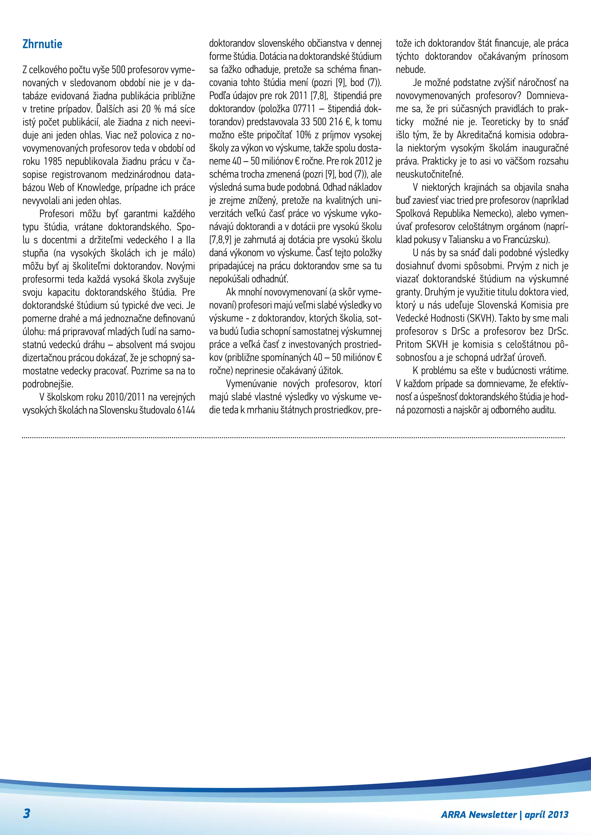 ARRA Newsletter | apríl 2013
Zhrnutie
Z celkového počtu vyše 500 profesorov vyme-
novaných v sledovanom období nie je v da-
tabáze evidovaná žiadna publikácia približne
v tretine prípadov. Ďalších asi 20 % má síce
istý počet publikácií, ale žiadna z nich neevi-
duje ani jeden ohlas. Viac než polovica z no-
vovymenovaných profesorov teda v období od
roku 1985 nepublikovala žiadnu prácu v ča-
sopise registrovanom medzinárodnou data-
bázou Web of Knowledge, prípadne ich práce
nevyvolali ani jeden ohlas.
Profesori môžu byť garantmi každého
typu štúdia, vrátane doktorandského. Spo-
lu s  docentmi a  držiteľmi vedeckého I a IIa
stupňa (na vysokých školách ich je málo)
môžu byť aj školiteľmi doktorandov. Novými
profesormi teda každá vysoká škola zvyšuje
svoju kapacitu doktorandského štúdia. Pre
doktorandské štúdium sú typické dve veci. Je
pomerne drahé a má jednoznačne definovanú
úlohu: má pripravovať mladých ľudí na samo-
statnú vedeckú dráhu – absolvent má svojou
dizertačnou prácou dokázať, že je schopný sa-
mostatne vedecky pracovať. Pozrime sa na to
podrobnejšie.
V školskom roku 2010/2011 na verejných
vysokýchškoláchnaSlovenskuštudovalo6144
doktorandov slovenského občianstva v dennej
formeštúdia.Dotácianadoktorandské štúdium
sa ťažko odhaduje, pretože sa schéma finan-
covania tohto štúdia mení (pozri [9], bod (7)).
Podľa údajov pre rok 2011 [7,8],  štipendiá pre
doktorandov (položka 07711 – štipendiá dok-
torandov) predstavovala 33 500 216 €, k tomu
možno ešte pripočítať 10% z príjmov vysokej
školy za výkon vo výskume, takže spolu dosta-
neme 40 – 50 miliónov € ročne. Pre rok 2012 je
schéma trocha zmenená (pozri [9], bod (7)), ale
výsledná suma bude podobná. Odhad nákladov
je zrejme znížený, pretože na kvalitných uni-
verzitách veľkú časť práce vo výskume vyko-
návajú doktorandi a v dotácii pre vysokú školu
[7,8,9] je zahrnutá aj dotácia pre vysokú školu
daná výkonom vo výskume. Časť tejto položky
pripadajúcej na prácu doktorandov sme sa tu
nepokúšali odhadnúť.
Ak mnohí novovymenovaní (a skôr vyme-
novaní) profesori majú veľmi slabé výsledky vo
výskume - z doktorandov, ktorých školia, sot-
va budú ľudia schopní samostatnej výskumnej
práce a veľká časť z investovaných prostried-
kov (približne spomínaných 40 – 50 miliónov €
ročne) neprinesie očakávaný úžitok.
Vymenúvanie nových profesorov, ktorí
majú slabé vlastné výsledky vo výskume ve-
die teda k mrhaniu štátnych prostriedkov, pre-
tože ich doktorandov štát financuje, ale práca
týchto doktorandov očakávaným prínosom
nebude.
Je možné podstatne zvýšiť náročnosť na
novovymenovaných profesorov? Domnieva-
me sa, že pri súčasných pravidlách to prak-
ticky   možné nie je. Teoreticky by to snáď
išlo tým, že by Akreditačná komisia odobra-
la niektorým vysokým školám inauguračné
práva. Prakticky je to asi vo väčšom rozsahu
neuskutočniteľné.
V  niektorých krajinách sa objavila snaha
buď zaviesť viac tried pre profesorov (napríklad
Spolková Republika Nemecko), alebo vymen-
úvať profesorov celoštátnym orgánom (naprí-
klad pokusy v Taliansku a vo Francúzsku).
U nás by sa snáď dali podobné výsledky
dosiahnuť dvomi spôsobmi. Prvým z nich je
viazať doktorandské štúdium na výskumné
granty. Druhým je využitie titulu doktora vied,
ktorý u nás udeľuje Slovenská Komisia pre
Vedecké Hodnosti (SKVH). Takto by sme mali
profesorov s  DrSc a  profesorov bez DrSc.
Pritom SKVH je komisia s  celoštátnou pô-
sobnosťou a je schopná udržať úroveň.
K problému sa ešte v budúcnosti vrátime.
V každom prípade sa domnievame, že efektív-
nosť a úspešnosť doktorandského štúdia je hod-
ná pozornosti a najskôr aj odborného auditu.
3
 