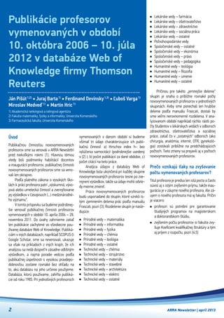 2 ARRA Newsletter | apríl 2013
Úvod
Publikačnou činnosťou novovymenovaných
profesorov sme sa venovali v ARRA Newslettri
pred niekoľkými rokmi [1]. Hlavnou témou
vtedy boli podmienky habilitácií docentov
a inaugurácií profesorov, publikačnej činnosti
novovymenovaných profesorov sme sa veno-
vali len okrajovo.
Podľa platného zákona o vysokých ško-
lách k práci profesora patrí „výskumná, vývo-
jová alebo umelecká činnosť a zverejňovanie
jej výsledkov v časopisoch (...) medzinárodné-
ho významu“.
V tomto príspevku sa budeme podrobnej-
šie venovať publikačnej činnosti profesorov
vymenovaných v období 10. apríla 2006 – 28.
novembra 2011. Do úvahy zahrnieme zatiaľ
len publikácie zachytené vo všeobecne pou-
žívanej databáze Web of Knowledge. Publiká-
ciám v iných databázach, napríklad SCOPUS či
Google Scholar, sme sa nevenovali, ukazuje
sa však na príkladoch z iných krajín, že ich
analýzou sa nedá dospieť k zásadne odlišným
výsledkom, a  najmä poradie vedcov podľa
publikačnej úspešnosti s vysokou pravdepo-
dobnosťou zostane rovnaké bez ohľadu na
to, akú databázu na jeho určenie použijeme.
Databáza, ktorú používame, zahŕňa publiká-
cie od roku 1985. Pri jednotlivých profesoroch
vymenovaných v  danom období si budeme
všímať tri údaje charakterizujúce ich publi-
kačnú činnosť: a) Hirschov index h– bez
vylúčenia samocitácií (podrobnejšie uvedený
v [2] ), b) počet publikácií za dané obdobie, c)
počet citácií na tieto práce.
Analýza údajov z  databázy Web of
Knowledge bola ukončená pri každej skupine
novovymenovaných profesorov tesne po zve-
rejnení výsledkov, takže sa údaje mohli odvte-
dy mierne zmeniť.
Práce novovymenovaných profesorov
budú usporiadané do skupín, ktoré vznikli is-
tým zjemnením delenia prác podľa manuálu
Frascati, pozri [3]. Rozdelenie skupín je nasle-
dujúce:
Prírodné vedy – matematika
Prírodné vedy – informatika
Prírodné vedy – fyzika
Prírodné vedy – chémia
Prírodné vedy – biológia
Prírodné vedy – ostatné
Technické vedy – chémia
Technické vedy – strojárstvo
Technické vedy – materiály
Technické vedy – stavebné
Technické vedy – architektúra
Technické vedy – elektro
Technické vedy – ostatné
Lekárske vedy – farmácia
Lekárske vedy – ošetrovateľstvo
Lekárske vedy – zdravotníctvo
Lekárske vedy – sociálna práca
Lekárske vedy – ostatné
Poľnohospodárske vedy
Spoločenské vedy – ostatné
Spoločenské vedy – ekonómia
Spoločenské vedy – právo
Spoločenské vedy – pedagogika
Humanitné vedy – teológia
Humanitné vedy – filozofia
Humanitné vedy – umenie
Humanitné vedy – ostatné
Príčinou pre takéto „jemnejšie delenie“
skupín je snaha o približne rovnaké počty
novovymenovaných profesorov v jednotlivých
skupinách. Keby sme ponechali len hrubšie
delenie podľa manuálu Frascati, dostali by
sme veľmi nerovnomerné rozdelenia. V ana-
lyzovanom období napríklad rýchlo rástli po-
čty študentov v lekárskych vedách v odboroch  
zdravotníctva, ošetrovateľstva a sociálnej
práce, zatiaľ čo v „ostatných“ odboroch (ako
chirurgia, anatómia, interné, OTR, gynekoló-
gia) zostávali približne na predchádzajúcich
počtoch. Tieto zmeny sa prejavili aj v počtoch
novovymenovaných profesorov.
Prečo vznikajú tlaky na zvyšovanie
počtu vymenovaných profesorov?
Titul profesora je predsa len istá pocta a často
súvisí aj s istým zvýšením príjmu, takže inau-
gurácia je v záujme nového profesora. Ale zá-
ujem o nového profesora má aj fakulta. Príčin
je viacero:
profesori sú potrební pre garantovanie
študijných programov na magisterskom
a doktorandskom štúdiu,
zvýšením počtu profesorov si fakulta zvy-
šuje Koeficient kvalifikačnej štruktúry a tým
aj príjem z rozpočtu, pozri [4,5]  
Publikácie profesorov
vymenovaných v období
10. októbra 2006 – 10. júla
2012 v databáze Web of
Knowledge firmy Thomson
Reuters
Ján Pišút1,2)
• Juraj Barta1)
• Ferdinand Devínsky1,3)
• Ľuboš Varga1)
Miroslav Medveď1)
• Martin Hric1)
1) Akademická rankingová a ratingová agentúra
2) Fakulta matematiky, fyziky a informatiky, Univerzita Komenského
3) Farmaceutická fakulta, Univerzita Komenského
 