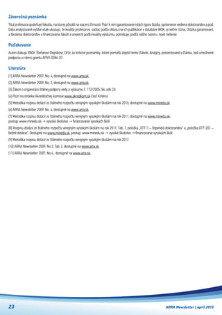 ARRA Newsletter | apríl 201323
Záverečná poznámka
Titul profesora oprávňuje fakultu, na ktorej pôsobí na viacero činností. Patrí k nim garantovanie istých typov štúdia, oprávnenie vedenia doktorandov a pod.
Dáta analyzované vyššie však ukazujú, že kvalita profesorov, súdiac podľa ohlasu na ich publikácie v databáze WOK, je veľmi rôzna. Otázka garantovaní,
a školenia doktorandov a financovania fakúlt a univerzít podľa kvality výskumu, potrebuje, podľa nášho názoru, nové riešenie.
Poďakovanie
Autori ďakujú RNDr. Štefanovi Olejníkovi, DrSc za kritické poznámky, ktoré pomohli zlepšiť tento článok. Analýzy, prezentované v článku, boli umožnené
podporou v rámci grantu APVV-0384-07.
Literatúra
[1] ARRA Newsletter 2007, No. 4, dostupné na www.arra.sk.
[2] ARRA Newsletter 2009, No. 2, dostupné na www.arra.sk.
[3] Zákon o organizácii štátnej podpory vedy a výskumu č. 172/2005, §6, ods (3)
[4] Pozri na stránke Akreditačnej komisie www.akredkom.sk časť Kritériá
[5] Metodika rozpisu dotácií zo štátneho rozpočtu verejným vysokým školám na rok 2010, dostupné na www.minedu.sk
[6] ARRA Newsletter 2009, No. 4, dostupné na www.arra.sk.
[7] Metodika rozpisu dotácií zo štátneho rozpočtu verejným vysokým školám na rok 2011, dostupné na www.minedu.sk,
postup: www.minedu.sk → vysoké školstvo → financovanie vysokých škôl
[8] Rozpisu dotácií zo štátneho rozpočtu verejným vysokým školám na rok 2011, Tab. 1, položka „07711 – štipendiá doktorandov“ a „položka 0771201 –
bežné dotácie“. Dostupné na www.minedu.sk, postup: www.minedu.sk → vysoké školstvo → financovanie vysokých škôl
[9] Metodika rozpisu dotácií zo štátneho rozpočtu verejným vysokým školám na rok 2012  
[10] ARRA Newsletter 2009, No 2, Tab. 2, dostupné na www.arra.sk.
[11] ARRA Newsletter 2007, No 4,  dostupné na www.arra.sk.
 