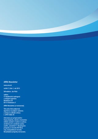 ARRA Newsletter
www.arra.sk
ročník 7, číslo 1, rok 2013
šéfredaktor: Ján Pišút
vydáva:
© Akademická rankingová
a ratingová agentúra
Bárdošova 2/A
831 01 Bratislava 3
ARRA Newsletter je recenzovaný.
Táto práca bola podporená
Agentúrou na podporu výskumu
a vývoja na základe zmluvy
č. APVV-0384-07.
Informácia pre prispievateľov:
Svoje príspevky, námety a komentáre
môžete zasielať e-mailom na adresu
arra@arra.sk (v predmete správy
uveďte „newsletter“). Akceptujeme
príspevky vo formáte MS Word,
resp. kompatibilnom formáte.
Nevyžiadané príspevky nevraciame.
 
