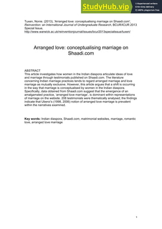1
Tuxen, Nonie. (2013), 'Arranged love: conceptualising marriage on Shaadi.com',
Reinvention: an International Journal of Undergraduate Research, BCUR/ICUR 2013
Special Issue,
http://www.warwick.ac.uk/reinventionjournal/issues/bcur2013specialissue/tuxen/
Arranged love: conceptualising marriage on
Shaadi.com
ABSTRACT
This article investigates how women in the Indian diaspora articulate ideas of love
and marriage through testimonials published on Shaadi.com. The literature
concerning Indian marriage practices tends to regard arranged marriage and love
marriage as mutually exclusive. However, this article argues that a shift is occurring
in the way that marriage is conceptualised by women in the Indian diaspora.
Specifically, data obtained from Shaadi.com suggest that the emergence of an
amalgamated practice, ‘arranged love marriage’, is dominant within representations
of marriage on the website. 208 testimonials were thematically analysed; the findings
indicate that Uberoi’s (1998, 2006) notion of arranged love marriage is prevalent
within the narratives examined.
Key words: Indian diaspora, Shaadi.com, matrimonial websites, marriage, romantic
love, arranged love marriage
 