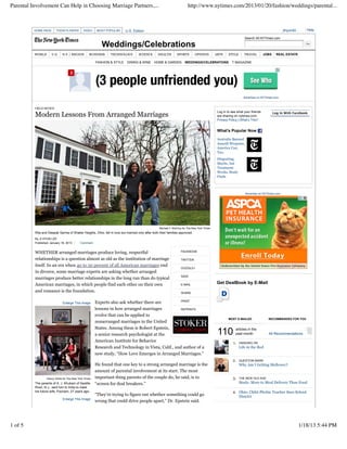 Parental Involvement Can Help in Choosing Marriage Partners,...                                                         http://www.nytimes.com/2013/01/20/fashion/weddings/parental...



          HOME PAGE      TODAY'S PAPER         VIDEO     MOST POPULAR     U.S. Edition                                                                                                         jihyun42...     Help

                                                                                                                                                                   Search All NYTimes.com

                                                           Weddings/Celebrations
          WORLD       U.S.    N.Y. / REGION        BUSINESS     TECHNOLOGY         SCIENCE       HEALTH         SPORTS        OPINION         ARTS     STYLE       TRAVEL        JOBS     REAL ESTATE

                                                        FASHION & STYLE    DINING & WINE      HOME & GARDEN           WEDDINGS/CELEBRATIONS                     AUTOS
                                                                                                                                                          T MAGAZINE




                                                                                                                                                                  Advertise on NYTimes.com


          FIELD NOTES
                                                                                                                                               Log in to see what your friends
          Modern Lessons From Arranged Marriages                                                                                               are sharing on nytimes.com.
                                                                                                                                                                                        Log In With Facebook

                                                                                                                                               Privacy Policy | What’s This?


                                                                                                                                               What’s Popular Now

                                                                                                                                               Australia Banned
                                                                                                                                               Assault Weapons.
                                                                                                                                               America Can,
                                                                                                                                               Too.
                                                                                                                                               Disgusting,
                                                                                                                                               Maybe, but
                                                                                                                                               Treatment
                                                                                                                                               Works, Study
                                                                                                                                               Finds



                                                                                                                                                                   Advertise on NYTimes.com




                                                                                                  Michael F. McElroy for The New York Times
          Rita and Deepak Sarma of Shaker Heights, Ohio, fell in love but married only after both their families approved.
          By JI HYUN LEE
          Published: January 18, 2013       Comment


          WHETHER arranged marriages produce loving, respectful                                                    FACEBOOK

          relationships is a question almost as old as the institution of marriage                                 TWITTER
          itself. In an era when 40 to 50 percent of all American marriages end
                                                                                                                   GOOGLE+
          in divorce, some marriage experts are asking whether arranged
                                                                                                                   SAVE
          marriages produce better relationships in the long run than do typical
          American marriages, in which people find each other on their own                                         E-MAIL
                                                                                                                                               Get DealBook by E-Mail
          and romance is the foundation.                                                                           SHARE

                                                                                                     PRINT
                              Enlarge This Image        Experts also ask whether there are
                                                                                                                                               Sign up for the latest financial news delivered before the
                                                        lessons in how arranged marriages            REPRINTS

                                                        evolve that can be applied to
                                                                                                                                                       MOST E-MAILED                 RECOMMENDED FOR YOU
                                                        nonarranged marriages in the United
                                                        States. Among them is Robert Epstein,
                                                        a senior research psychologist at the                                                  110           articles in the
                                                                                                                                                             past month              All Recommendations

                                                        American Institute for Behavior                                                                    1.   HANGING ON
                                                        Research and Technology in Vista, Calif., and author of a                                               Life in the Red
                                                        new study, “How Love Emerges in Arranged Marriages.”
                                                                                                                                                          2.    QUESTION MARK
                                                        He found that one key to a strong arranged marriage is the                                              Why Am I Getting Mellower?
                                                        amount of parental involvement at its start. The most
                  Danny Ghitis for The New York Times   important thing parents of the couple do, he said, is to                                          3.    THE NEW OLD AGE
          The parents of A. J. Khubani of Saddle        “screen for deal breakers.”                                                                             Study: More to Meal Delivery Than Food
          River, N.J., sent him to India to meet
          his future wife, Poonam, 27 years ago.                                                                                                          4. Ohio: Child-Phobic Teacher Sues School
                                                        “They’re trying to figure out whether something could go                                             District
                              Enlarge This Image
                                                        wrong that could drive people apart,” Dr. Epstein said.




1 of 5                                                                                                                                                                                                      1/18/13 5:44 PM
 