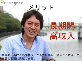 メリット
長期間
高収入
長期間・高収入のプロジェクトで仕事が出来ることによって
自己の実現に貢献できる。
 