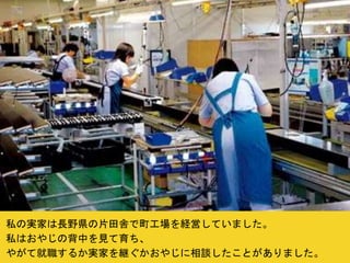 私の実家は長野県の片田舎で町工場を経営していました。
私はおやじの背中を見て育ち、
やがて就職するか実家を継ぐかおやじに相談したことがありました。
 