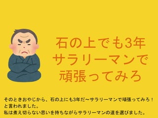 石の上でも3年
サラリーマンで
頑張ってみろ
そのときおやじから、石の上にも3年だ〜サラリーマンで頑張ってみろ！
と言われました。
私は煮え切らない思いを持ちながらサラリーマンの道を選びました。
 