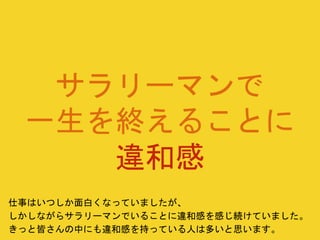 サラリーマンで
一生を終えることに
違和感
仕事はいつしか面白くなっていましたが、
しかしながらサラリーマンでいることに違和感を感じ続けていました。
きっと皆さんの中にも違和感を持っている人は多いと思います。
 