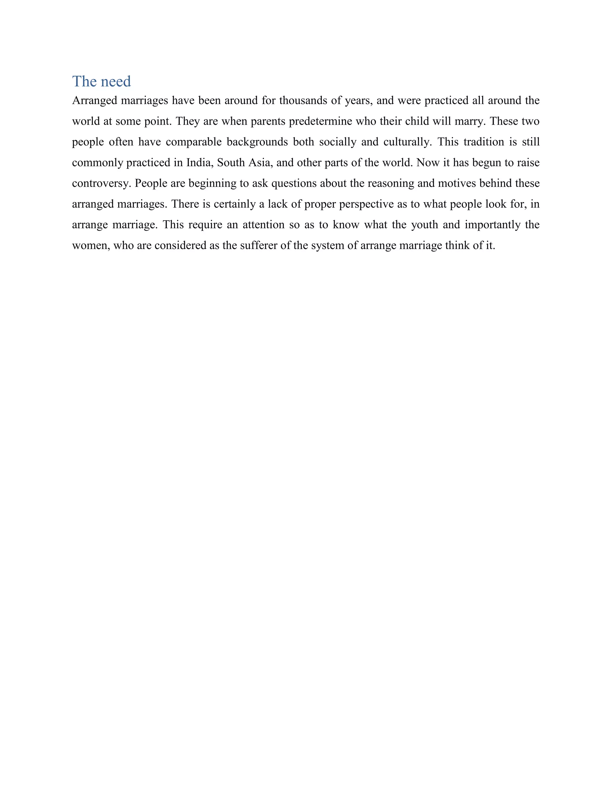 The need
Arranged marriages have been around for thousands of years, and were practiced all around the
world at some point. They are when parents predetermine who their child will marry. These two
people often have comparable backgrounds both socially and culturally. This tradition is still
commonly practiced in India, South Asia, and other parts of the world. Now it has begun to raise
controversy. People are beginning to ask questions about the reasoning and motives behind these
arranged marriages. There is certainly a lack of proper perspective as to what people look for, in
arrange marriage. This require an attention so as to know what the youth and importantly the
women, who are considered as the sufferer of the system of arrange marriage think of it.
 