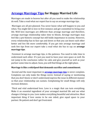 Arrange Marriage Tips for Happy Married Life
Marriages are made in heaven but after all you need to make the relationship
do well. Take a read what our expert has to say on arrange marriage tips.

 Marriages are all pre-planned. You never know what will happen to you and
when. You might fall in love in first instance and get committed to living your
life. Well love marriages are different than arrange marriage and therefore,
arrange marriage relationship takes time to bloom. Arrange marriages may
feel like a pre-historic concept but still holds importance in society. However,
every relationship has to face ups and down so that you can know each other
better and live life more comfortably. If you get into arrange marriage and
seek few tips from our expert take a read what she has to say on arrange
marriage tips.

Foremost in arrange marriage tips, is the patience. You need to take time to
understand each other. It’s just you need to have your own space as well. Do
not jump to the conclusion rather be calm and give yourself as well as your
partner some time to adjust. Soon, you will find things at the right place.

Marriage is like a whirlpool that demands sacrifice and commitment.

 Second and the most important in arrange marriage tips is never complain.
Complains can only make the things worst. Instead of saying or mentioning
that you don’t know or don’t understand express the issue in different manner
so that your relationship can sustain. Complaining for small things will only
increase distance.

 Third and vital understand love. Love is a magic that can turn everything.
Make it an essential ingredient of your arranged married life and see what
changes it brings to you. Love makes everything beautiful and attractive. Most
important thing if love seems to be one sided; give equal space to your
partner. Be patient and don’t get frustrated.
 