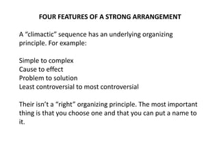 FOUR FEATURES OF A STRONG ARRANGEMENT
A “climactic” sequence has an underlying organizing
principle. For example:
Simple to complex
Cause to effect
Problem to solution
Least controversial to most controversial
Their isn’t a “right” organizing principle. The most important
thing is that you choose one and that you can put a name to
it.