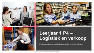 Leerjaar 1 P4 –
Logistiek en verkoop
Examens kassa, artikelpresentatie en keuzedelen
Titel van de presentatie - 1 september 2017 1
 