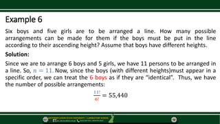 SOUTHERN LUZON STATE UNIVERSITY ⃒ LABORATORY SCHOOL
slsu_labschool@slsu.edu.ph (042) 540-7576 / 0949-873-5043
Example 6
Six boys and five girls are to be arranged a line. How many possible
arrangements can be made for them if the boys must be put in the line
according to their ascending height? Assume that boys have different heights.
Solution:
Since we are to arrange 6 boys and 5 girls, we have 11 persons to be arranged in
a line. So, 𝑛 = 11. Now, since the boys (with different heights)must appear in a
specific order, we can treat the 6 boys as if they are “identical”. Thus, we have
the number of possible arrangements:
11!
6!
= 55,440
 