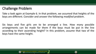 SOUTHERN LUZON STATE UNIVERSITY ⃒ LABORATORY SCHOOL
slsu_labschool@slsu.edu.ph (042) 540-7576 / 0949-873-5043
Challenge Problem
Take a look again at Example 6. In that problem, we assumed that heights of the
boys are different. Consider and answer the following modified problem.
Six boys and five girls are to be arranged a line. How many possible
arrangements can be made for them if the boys must be put in the line
according to their ascending height? In this problem, assume that two of the
boys have the same height.
 