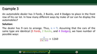 SOUTHERN LUZON STATE UNIVERSITY ⃒ LABORATORY SCHOOL
slsu_labschool@slsu.edu.ph (042) 540-7576 / 0949-873-5043
Example 3
An automobile dealer has 3 Fords, 2 Buicks, and 4 Dodges to place in the front
row of his car lot. In how many different ways by make of car can he display the
automobiles?
Solution:
The dealer has 9 cars to arrange. Thus, 𝑛 = 9. Assuming that the cars of the
same type are identical (3 Fords, 2 Buicks, and 4 Dodges), we have number of
possible ways:
9!
3!×2!×4!
= 1260
 
