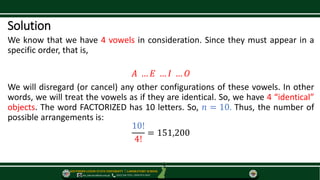 SOUTHERN LUZON STATE UNIVERSITY ⃒ LABORATORY SCHOOL
slsu_labschool@slsu.edu.ph (042) 540-7576 / 0949-873-5043
Solution
We know that we have 4 vowels in consideration. Since they must appear in a
specific order, that is,
𝐴 … 𝐸 … 𝐼 … 𝑂
We will disregard (or cancel) any other configurations of these vowels. In other
words, we will treat the vowels as if they are identical. So, we have 4 “identical”
objects. The word FACTORIZED has 10 letters. So, 𝑛 = 10. Thus, the number of
possible arrangements is:
10!
4!
= 151,200
 