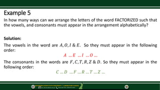 SOUTHERN LUZON STATE UNIVERSITY ⃒ LABORATORY SCHOOL
slsu_labschool@slsu.edu.ph (042) 540-7576 / 0949-873-5043
Example 5
In how many ways can we arrange the letters of the word FACTORIZED such that
the vowels, and consonants must appear in the arrangement alphabetically?
Solution:
The vowels in the word are 𝐴, 𝑂, 𝐼 & 𝐸. So they must appear in the following
order:
𝐴 … 𝐸 … 𝐼 … 𝑂 …
The consonants in the words are 𝐹, 𝐶, 𝑇, 𝑅, 𝑍 & 𝐷. So they must appear in the
following order:
𝐶 … 𝐷 … 𝐹 … 𝑅 … 𝑇 … 𝑍 …
 