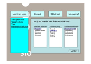 Leerlijnen Logo    Contact                Bibliotheek            Nieuwsbrief

Aardrijkskunde
Geschiedenis       Leerlijnen selectie tool Rekenen/Wiskunde
Taal
Rekenen/Wiskunde    Selecteer methode     Selecteer groep   Selecteer onderwerp
                     Pluspunt             Groep 3            Getalverk. tot 100
                     Wereld in getallen   Groep 4            Onderwerp 2
                     Methode x            Groep 5            Onderwerp 3
                     Methode y            Groep 6            Onderwerp 4
                     Methode z            Groep 7            Onderwerp z
                                          Groep 8




                                                                      Verder
 
