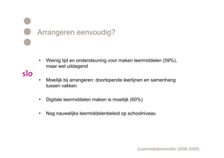 Arrangeren eenvoudig?


•   Weinig tijd en ondersteuning voor maken leermiddelen (59%),
    maar wel uitdagend

•   Moeilijk bij arrangeren: doorlopende leerlijnen en samenhang
    tussen vakken

•   Digitale leermiddelen maken is moeilijk (60%)

•   Nog nauwelijks leermiddelenbeleid op schoolniveau




                                              (Leermidelenmonitor 2008-2009)
 