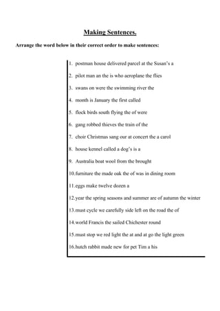 Making Sentences.
Arrange the word below in their correct order to make sentences:
1. postman house delivered parcel at the Susan’s a
2. pilot man an the is who aeroplane the flies
3. swans on were the swimming river the
4. month is January the first called
5. flock birds south flying the of were
6. gang robbed thieves the train of the
7. choir Christmas sang our at concert the a carol
8. house kennel called a dog’s is a
9. Australia boat wool from the brought
10. furniture the made oak the of was in dining room
11. eggs make twelve dozen a
12. year the spring seasons and summer are of autumn the winter
13. must cycle we carefully side left on the road the of
14. world Francis the sailed Chichester round
15. must stop we red light the at and at go the light green
16. hutch rabbit made new for pet Tim a his