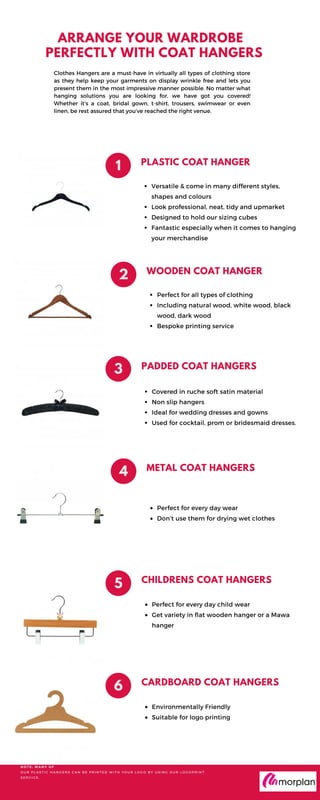 ARRANGE YOUR WARDROBE
PERFECTLY WITH COAT HANGERS
Clothes Hangers are a must-have in virtually all types of clothing store
as they help keep your garments on display wrinkle free and lets you
present them in the most impressive manner possible. No matter what
hanging solutions you are looking for, we have got you covered!
Whether it’s a coat, bridal gown, t-shirt, trousers, swimwear or even
linen, be rest assured that you’ve reached the right venue.
PLASTIC COAT HANGER
Versatile & come in many different styles,
shapes and colours
Look professional, neat, tidy and upmarket
Designed to hold our sizing cubes
Fantastic especially when it comes to hanging
your merchandise
1
WOODEN COAT HANGER
2
Perfect for all types of clothing
Including natural wood, white wood, black
wood, dark wood
Bespoke printing service
PADDED COAT HANGERS
3
Covered in ruche soft satin material
Non slip hangers
Ideal for wedding dresses and gowns
Used for cocktail, prom or bridesmaid dresses.
METAL COAT HANGERS
4
Perfect for every day wear
Don’t use them for drying wet clothes
CHILDRENS COAT HANGERS
5
Perfect for every day child wear
Get variety in flat wooden hanger or a Mawa
hanger
CARDBOARD COAT HANGERS
6
Environmentally Friendly
Suitable for logo printing
N O T E : M A N Y O F
O U R P L A S T I C H A N G E R S C A N B E P R I N T E D W I T H Y O U R L O G O B Y U S I N G O U R L O G O P R I N T
S E R V I C E .
 