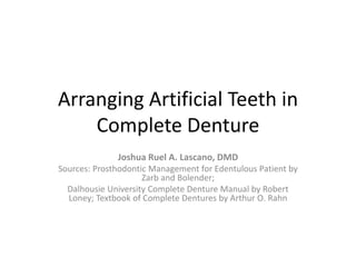 Arranging Artificial Teeth in
Complete Denture
Joshua Ruel A. Lascano, DMD
Sources: Prosthodontic Management for Edentulous Patient by
Zarb and Bolender;
Dalhousie University Complete Denture Manual by Robert
Loney; Textbook of Complete Dentures by Arthur O. Rahn
 