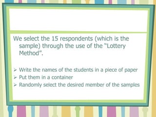 We select the 15 respondents (which is the
 sample) through the use of the “Lottery
 Method”.

 Write the names of the students in a piece of paper
 Put them in a container
 Randomly select the desired member of the samples
 