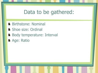 Data to be gathered:

Birthstone: Nominal
Shoe size: Ordinal
Body temperature: Interval
Age: Ratio
 