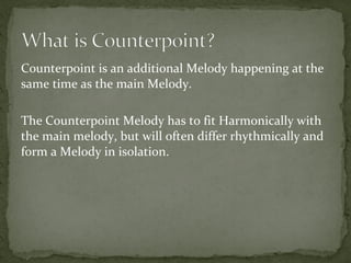 Counterpoint is an additional Melody happening at the
same time as the main Melody.
The Counterpoint Melody has to fit Harmonically with
the main melody, but will often differ rhythmically and
form a Melody in isolation.

 